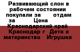 Развивающий слон в рабочем состоянии, покупали за 2500 отдам за 1000  › Цена ­ 1 000 - Краснодарский край, Краснодар г. Дети и материнство » Игрушки   
